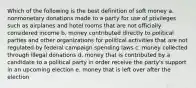 Which of the following is the best definition of soft money a. nonmonetary donations made to a party for use of privileges such as airplanes and hotel rooms that are not officially considered income b. money contributed directly to political parties and other organizations for political activities that are not regulated by federal campaign spending laws c. money collected through illegal donations d. money that is contributed by a candidate to a political party in order receive the party's support in an upcoming election e. money that is left over after the election