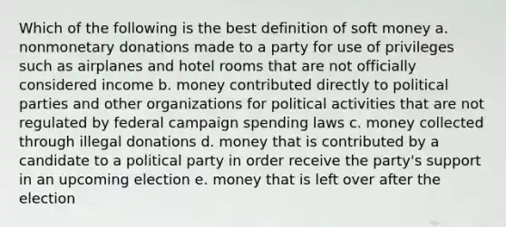 Which of the following is the best definition of soft money a. nonmonetary donations made to a party for use of privileges such as airplanes and hotel rooms that are not officially considered income b. money contributed directly to political parties and other organizations for political activities that are not regulated by federal campaign spending laws c. money collected through illegal donations d. money that is contributed by a candidate to a political party in order receive the party's support in an upcoming election e. money that is left over after the election