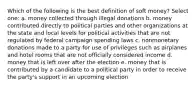 Which of the following is the best definition of soft money? Select one: a. money collected through illegal donations b. money contributed directly to political parties and other organizations at the state and local levels for political activities that are not regulated by federal campaign spending laws c. nonmonetary donations made to a party for use of privileges such as airplanes and hotel rooms that are not officially considered income d. money that is left over after the election e. money that is contributed by a candidate to a political party in order to receive the party's support in an upcoming election