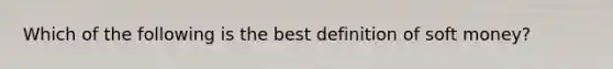 Which of the following is the best definition of soft money?