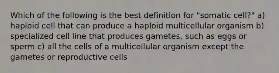 Which of the following is the best definition for "somatic cell?" a) haploid cell that can produce a haploid multicellular organism b) specialized cell line that produces gametes, such as eggs or sperm c) all the cells of a multicellular organism except the gametes or reproductive cells