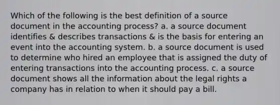 Which of the following is the best definition of a source document in the accounting process? a. a source document identifies & describes transactions & is the basis for entering an event into the accounting system. b. a source document is used to determine who hired an employee that is assigned the duty of entering transactions into the accounting process. c. a source document shows all the information about the legal rights a company has in relation to when it should pay a bill.