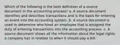 Which of the following is the best definition of a source document in the accounting process? a. A source document identifies and describes transactions and is the basis for entering an event into the accounting system. b. A source document is used to determine who hired an employee that is assigned the duty of entering transactions into the accounting process. c. A source document shows all the information about the legal rights a company has in relation to when it should pay a bill.