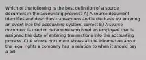 Which of the following is the best definition of a source document in the accounting process? A) A source document identifies and describes transactions and is the basis for entering an event into the accounting system. correct B) A source document is used to determine who hired an employee that is assigned the duty of entering transactions into the accounting process. C) A source document shows all the information about the legal rights a company has in relation to when it should pay a bill.