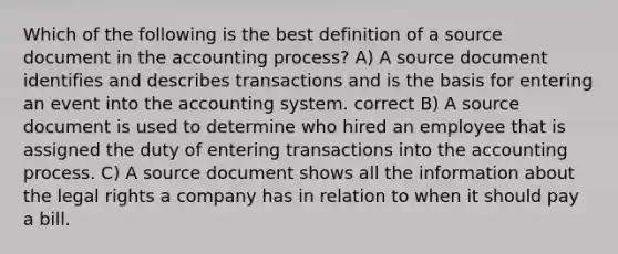 Which of the following is the best definition of a source document in the accounting process? A) A source document identifies and describes transactions and is the basis for entering an event into the accounting system. correct B) A source document is used to determine who hired an employee that is assigned the duty of entering transactions into the accounting process. C) A source document shows all the information about the legal rights a company has in relation to when it should pay a bill.