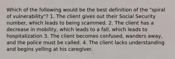 Which of the following would be the best definition of the "spiral of vulnerability"? 1. The client gives out their Social Security number, which leads to being scammed. 2. The client has a decrease in mobility, which leads to a fall, which leads to hospitalization 3. The client becomes confused, wanders away, and the police must be called. 4. The client lacks understanding and begins yelling at his caregiver.