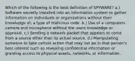 Which of the following is the best definition of SPYWARE? a.) Software secretly installed into an information system to gather information on individuals or organizations without their knowledge of; a type of malicious code. b.) Use of a computers camera and microphone without the users knowledge or approval. c.) Sending a network packet that appears to come from a source other than its actual source. d.) Manipulating someone to take certain action that may not be in that person's best interest such as revealing confidential information or granting access to physical assets, networks, or information.