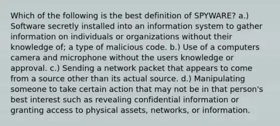 Which of the following is the best definition of SPYWARE? a.) Software secretly installed into an information system to gather information on individuals or organizations without their knowledge of; a type of malicious code. b.) Use of a computers camera and microphone without the users knowledge or approval. c.) Sending a network packet that appears to come from a source other than its actual source. d.) Manipulating someone to take certain action that may not be in that person's best interest such as revealing confidential information or granting access to physical assets, networks, or information.