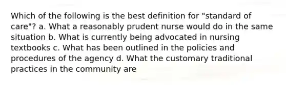 Which of the following is the best definition for "standard of care"? a. What a reasonably prudent nurse would do in the same situation b. What is currently being advocated in nursing textbooks c. What has been outlined in the policies and procedures of the agency d. What the customary traditional practices in the community are