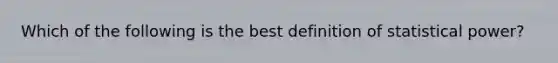 Which of the following is the best definition of statistical power?