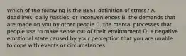 Which of the following is the BEST definition of stress? A. deadlines, daily hassles, or inconveniences B. the demands that are made on you by other people C. the mental processes that people use to make sense out of their environment D. a negative emotional state caused by your perception that you are unable to cope with events or circumstances