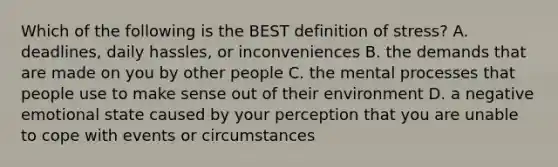 Which of the following is the BEST definition of stress? A. deadlines, daily hassles, or inconveniences B. the demands that are made on you by other people C. the mental processes that people use to make sense out of their environment D. a negative emotional state caused by your perception that you are unable to cope with events or circumstances