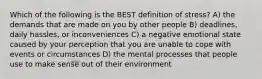 Which of the following is the BEST definition of stress? A) the demands that are made on you by other people B) deadlines, daily hassles, or inconveniences C) a negative emotional state caused by your perception that you are unable to cope with events or circumstances D) the mental processes that people use to make sense out of their environment