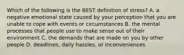 Which of the following is the BEST definition of stress? A. a negative emotional state caused by your perception that you are unable to cope with events or circumstances B. the mental processes that people use to make sense out of their environment C. the demands that are made on you by other people D. deadlines, daily hassles, or inconveniences