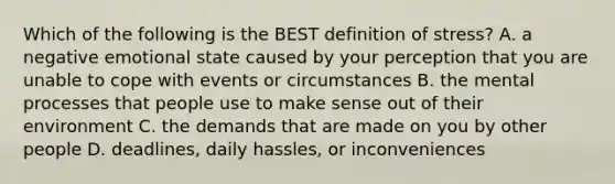 Which of the following is the BEST definition of stress? A. a negative emotional state caused by your perception that you are unable to cope with events or circumstances B. the mental processes that people use to make sense out of their environment C. the demands that are made on you by other people D. deadlines, daily hassles, or inconveniences