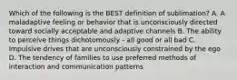 Which of the following is the BEST definition of sublimation? A. A maladaptive feeling or behavior that is unconsciously directed toward socially acceptable and adaptive channels B. The ability to perceive things dichotomously - all good or all bad C. Impulsive drives that are unconsciously constrained by the ego D. The tendency of families to use preferred methods of interaction and communication patterns