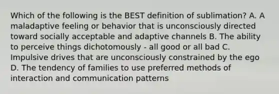 Which of the following is the BEST definition of sublimation? A. A maladaptive feeling or behavior that is unconsciously directed toward socially acceptable and adaptive channels B. The ability to perceive things dichotomously - all good or all bad C. Impulsive drives that are unconsciously constrained by the ego D. The tendency of families to use preferred methods of interaction and communication patterns