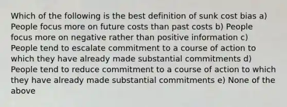 Which of the following is the best definition of sunk cost bias a) People focus more on future costs than past costs b) People focus more on negative rather than positive information c) People tend to escalate commitment to a course of action to which they have already made substantial commitments d) People tend to reduce commitment to a course of action to which they have already made substantial commitments e) None of the above