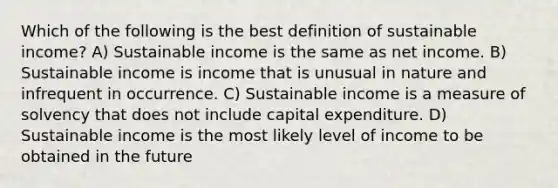 Which of the following is the best definition of sustainable income? A) Sustainable income is the same as net income. B) Sustainable income is income that is unusual in nature and infrequent in occurrence. C) Sustainable income is a measure of solvency that does not include capital expenditure. D) Sustainable income is the most likely level of income to be obtained in the future