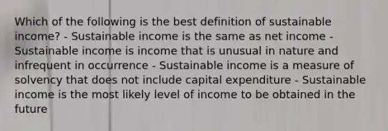 Which of the following is the best definition of sustainable income? - Sustainable income is the same as net income - Sustainable income is income that is unusual in nature and infrequent in occurrence - Sustainable income is a measure of solvency that does not include capital expenditure - Sustainable income is the most likely level of income to be obtained in the future