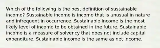 Which of the following is the best definition of sustainable income? Sustainable income is income that is unusual in nature and infrequent in occurrence. Sustainable income is the most likely level of income to be obtained in the future. Sustainable income is a measure of solvency that does not include capital expenditure. Sustainable income is the same as net income.