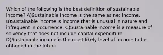 Which of the following is the best definition of sustainable income? A)Sustainable income is the same as net income. B)Sustainable income is income that is unusual in nature and infrequent in occurrence. C)Sustainable income is a measure of solvency that does not include capital expenditure. D)Sustainable income is the most likely level of income to be obtained in the future