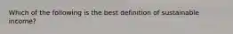 Which of the following is the best definition of sustainable income?