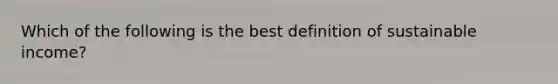 Which of the following is the best definition of sustainable income?