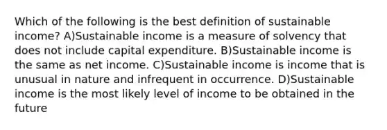 Which of the following is the best definition of sustainable income? A)Sustainable income is a measure of solvency that does not include capital expenditure. B)Sustainable income is the same as net income. C)Sustainable income is income that is unusual in nature and infrequent in occurrence. D)Sustainable income is the most likely level of income to be obtained in the future