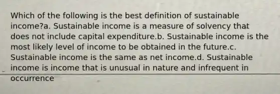 Which of the following is the best definition of sustainable income?a. Sustainable income is a measure of solvency that does not include capital expenditure.b. Sustainable income is the most likely level of income to be obtained in the future.c. Sustainable income is the same as net income.d. Sustainable income is income that is unusual in nature and infrequent in occurrence