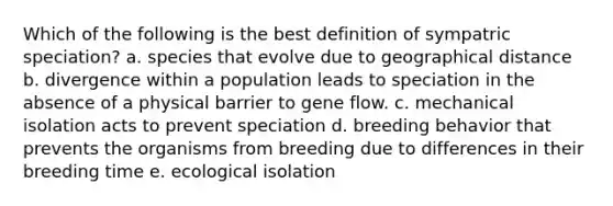 Which of the following is the best definition of sympatric speciation?​ ​a. species that evolve due to geographical distance b. divergence within a population leads to speciation in the absence of a physical barrier to gene flow. ​c. mechanical isolation acts to prevent speciation ​d. breeding behavior that prevents the organisms from breeding due to differences in their breeding time ​e. ecological isolation