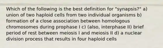 Which of the following is the best definition for "synapsis?" a) union of two haploid cells from two individual organisms b) formation of a close association between homologous chromosomes during prophase I c) (also, interphase II) brief period of rest between meiosis I and meiosis II d) a nuclear division process that results in four haploid cells