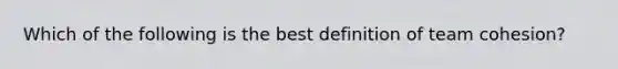 Which of the following is the best definition of team cohesion?