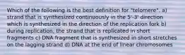 Which of the following is the best definition for "telomere". a) strand that is synthesized continuously in the 5'-3' direction which is synthesized in the direction of the replication fork b) during replication, the strand that is replicated in short fragments c) DNA fragment that is synthesized in short stretches on the lagging strand d) DNA at the end of linear chromosomes