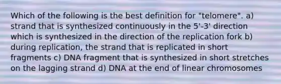 Which of the following is the best definition for "telomere". a) strand that is synthesized continuously in the 5'-3' direction which is synthesized in the direction of the replication fork b) during replication, the strand that is replicated in short fragments c) DNA fragment that is synthesized in short stretches on the lagging strand d) DNA at the end of linear chromosomes