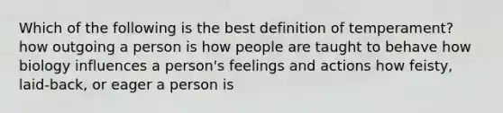 Which of the following is the best definition of temperament? how outgoing a person is how people are taught to behave how biology influences a person's feelings and actions how feisty, laid-back, or eager a person is