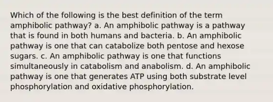 Which of the following is the best definition of the term amphibolic pathway? a. An amphibolic pathway is a pathway that is found in both humans and bacteria. b. An amphibolic pathway is one that can catabolize both pentose and hexose sugars. c. An amphibolic pathway is one that functions simultaneously in catabolism and anabolism. d. An amphibolic pathway is one that generates ATP using both substrate level phosphorylation and oxidative phosphorylation.