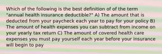 Which of the following is the best definition of of the term "annual health insurance deductible?" A) The amount that is deducted from your paycheck each year to pay for your policy B) The amount of health expenses you can subtract from income on your yearly tax return C) The amount of covered health care expenses you must pay yourself each year before your insurance will begin to pay