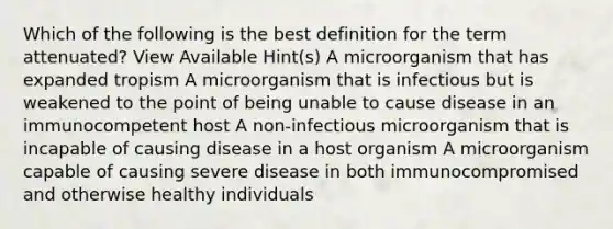 Which of the following is the best definition for the term attenuated? View Available Hint(s) A microorganism that has expanded tropism A microorganism that is infectious but is weakened to the point of being unable to cause disease in an immunocompetent host A non-infectious microorganism that is incapable of causing disease in a host organism A microorganism capable of causing severe disease in both immunocompromised and otherwise healthy individuals