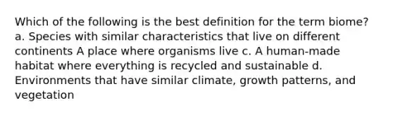 Which of the following is the best definition for the term biome? a. Species with similar characteristics that live on different continents A place where organisms live c. A human-made habitat where everything is recycled and sustainable d. Environments that have similar climate, growth patterns, and vegetation