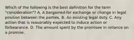 Which of the following is the best definition for the term "consideration"? A. A bargained-for exchange or change in legal position between the parties. B. An existing legal duty. C. Any action that is reasonably expected to induce action or forbearance. D. The amount spent by the promisee in reliance on a promise.