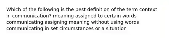 Which of the following is the best definition of the term context in communication? meaning assigned to certain words communicating assigning meaning without using words communicating in set circumstances or a situation