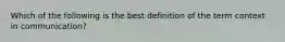 Which of the following is the best definition of the term context in communication?