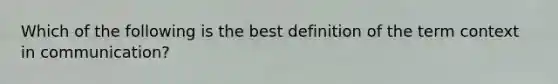 Which of the following is the best definition of the term context in communication?