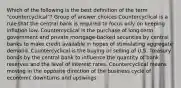 Which of the following is the best definition of the term "countercyclical"? Group of answer choices Countercyclical is a rule that the central bank is required to focus only on keeping inflation low. Countercyclical is the purchase of long-term government and private mortgage-backed securities by central banks to make credit available in hopes of stimulating aggregate demand. Countercyclical is the buying or selling of U.S. Treasury bonds by the central bank to influence the quantity of bank reserves and the level of interest rates. Countercyclical means moving in the opposite direction of the business cycle of economic downturns and upswings.