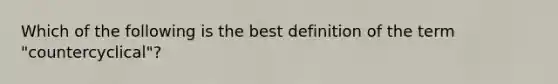 Which of the following is the best definition of the term "countercyclical"?