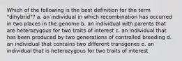 Which of the following is the best definition for the term "dihybrid"? a. an individual in which recombination has occurred in two places in the genome b. an individual with parents that are heterozygous for two traits of interest c. an individual that has been produced by two generations of controlled breeding d. an individual that contains two different transgenes e. an individual that is heterozygous for two traits of interest