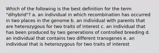 Which of the following is the best definition for the term "dihybrid"? a. an individual in which recombination has occurred in two places in the genome b. an individual with parents that are heterozygous for two traits of interest c. an individual that has been produced by two generations of controlled breeding d. an individual that contains two different transgenes e. an individual that is heterozygous for two traits of interest