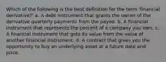 Which of the following is the best definition for the term 'financial derivative?' a. A debt instrument that grants the owner of the derivative quarterly payments from the payee. b. A financial instrument that represents the percent of a company you own. c. A financial instrument that gets its value from the value of another financial instrument. d. A contract that gives you the opportunity to buy an underlying asset at a future date and price.