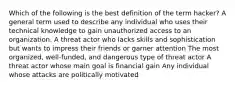 Which of the following is the best definition of the term hacker? A general term used to describe any individual who uses their technical knowledge to gain unauthorized access to an organization. A threat actor who lacks skills and sophistication but wants to impress their friends or garner attention The most organized, well-funded, and dangerous type of threat actor A threat actor whose main goal is financial gain Any individual whose attacks are politically motivated